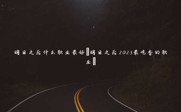 明日之后什么职业最好(明日之后2023最吃香的职业)