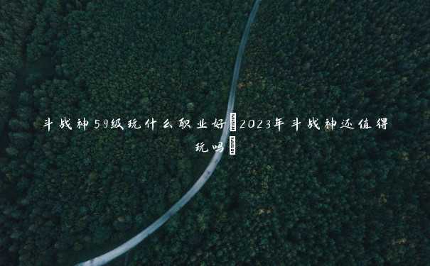 斗战神59级玩什么职业好(2023年斗战神还值得玩吗)