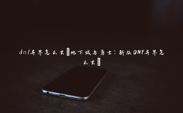 dnf异界怎么去(地下城与勇士：新版DNF异界怎么去)