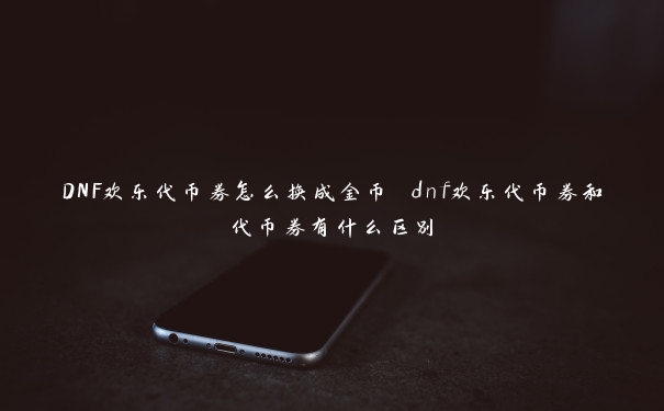 DNF欢乐代币券怎么换成金币 dnf欢乐代币券和代币券有什么区别