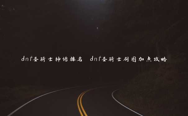 dnf圣骑士神话排名 dnf圣骑士刷图加点攻略