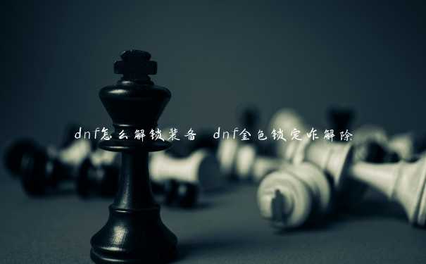 dnf怎么解锁装备 dnf金色锁定咋解除