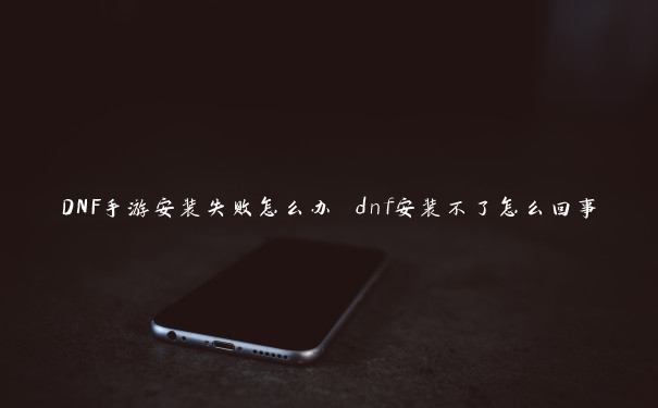 DNF手游安装失败怎么办 dnf安装不了怎么回事