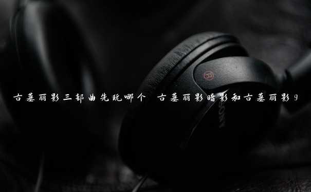 古墓丽影三部曲先玩哪个 古墓丽影暗影和古墓丽影9