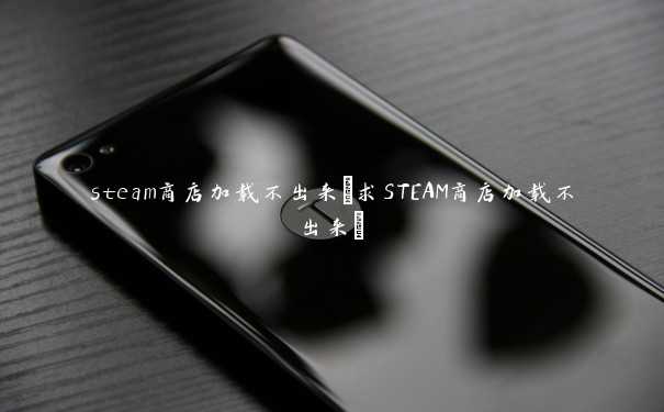 steam商店加载不出来(求STEAM商店加载不出来)