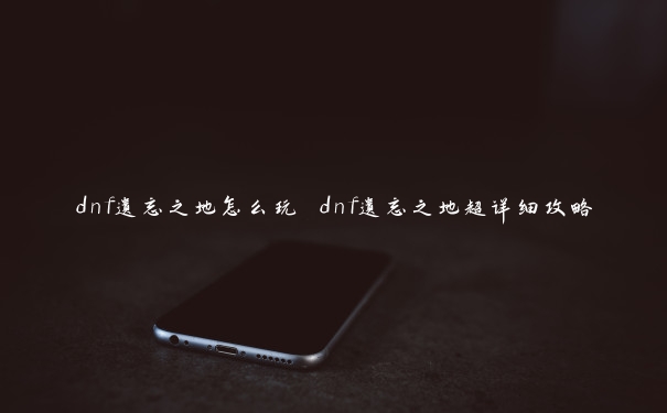 dnf遗忘之地怎么玩 dnf遗忘之地超详细攻略