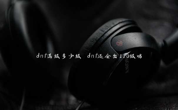 dnf满级多少级 dnf还会出120级吗