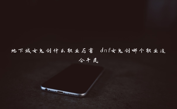 地下城女鬼剑什么职业厉害 dnf女鬼剑哪个职业适合平民