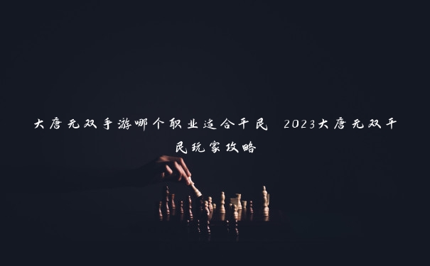 大唐无双手游哪个职业适合平民 2023大唐无双平民玩家攻略