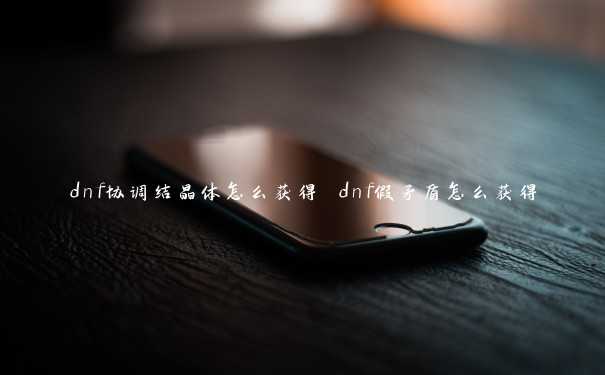 dnf协调结晶体怎么获得 dnf假矛盾怎么获得