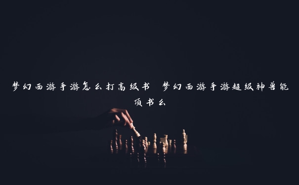 梦幻西游手游怎么打高级书 梦幻西游手游超级神兽能顶书么