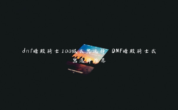 dnf暗殿骑士100级武器选择 DNF暗殿骑士武器选择推荐