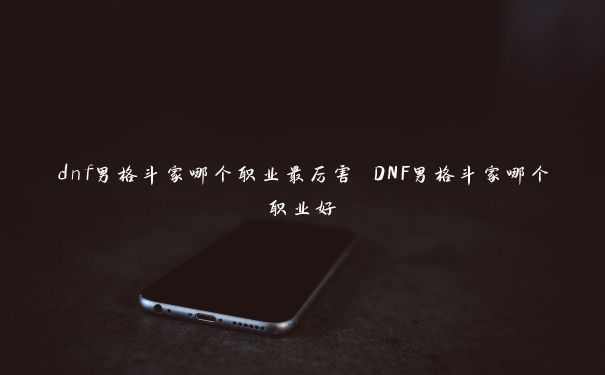 dnf男格斗家哪个职业最厉害 DNF男格斗家哪个职业好