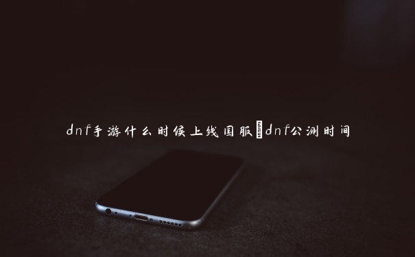 dnf手游什么时候上线国服_dnf公测时间