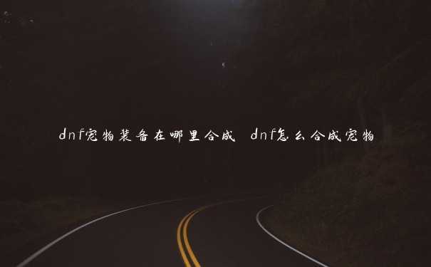 dnf宠物装备在哪里合成 dnf怎么合成宠物