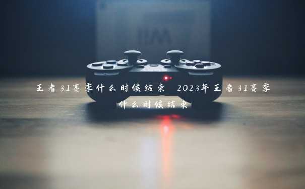 王者31赛季什么时候结束 2023年王者31赛季什么时候结束