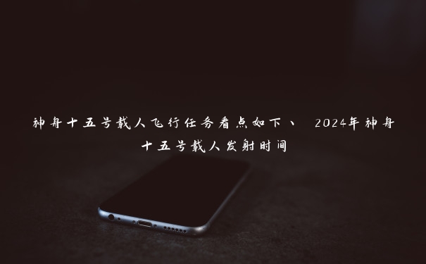 神舟十五号载人飞行任务看点如下丶 2024年神舟十五号载人发射时间