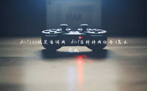 dnf100级装备词典 dnf百科辞典任务3怎么完成