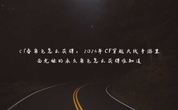 cf春角色怎么获得，2024年CF穿越火线手游里面龙妹的永久角色怎么获得谁知道