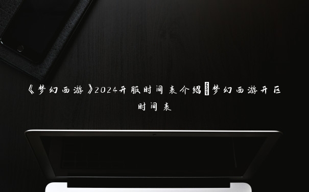《梦幻西游》2024开服时间表介绍_梦幻西游开区时间表