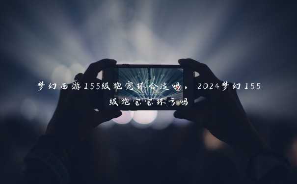 梦幻西游155级跑宠环合适吗，2024梦幻155级跑宝宝环亏吗