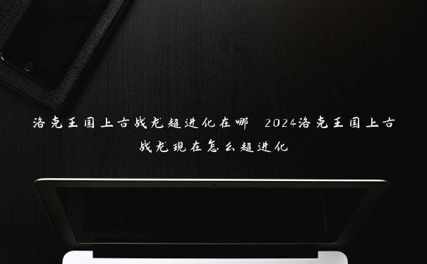 洛克王国上古战龙超进化在哪 2024洛克王国上古战龙现在怎么超进化