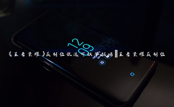 《王者荣耀》反制位乱选可以举报吗_王者荣耀反制位