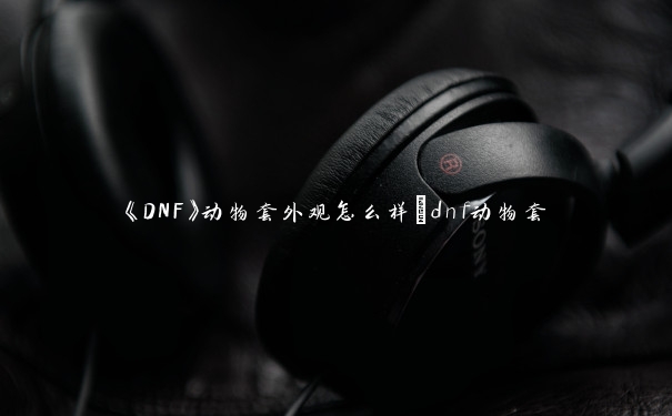 《DNF》动物套外观怎么样_dnf动物套