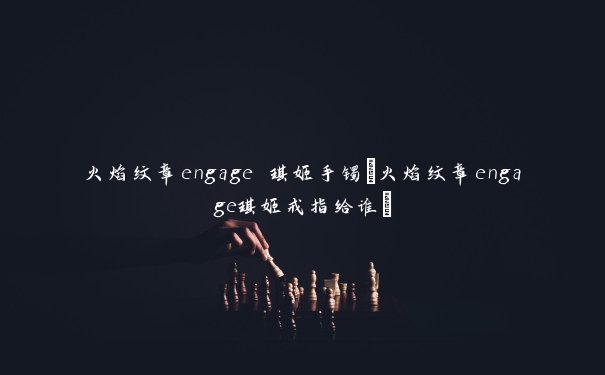 火焰纹章engage 琪姬手镯(火焰纹章engage琪姬戒指给谁)