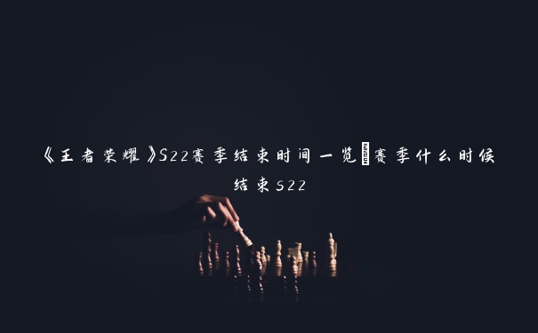 《王者荣耀》S22赛季结束时间一览_赛季什么时候结束s22