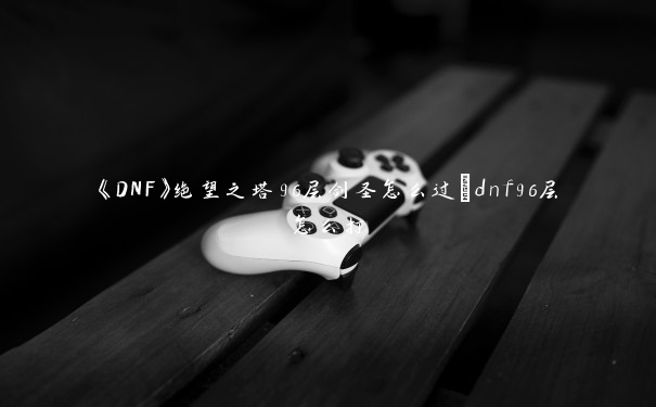 《DNF》绝望之塔96层剑圣怎么过_dnf96层怎么打