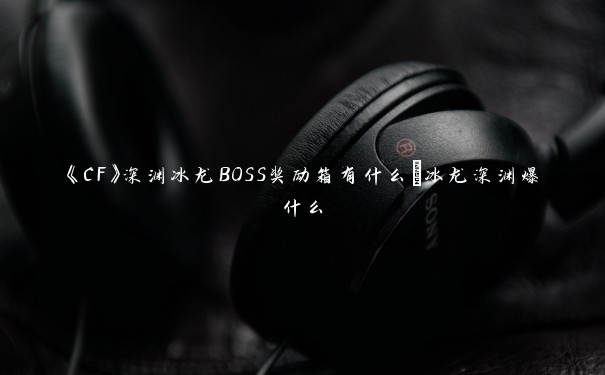 《CF》深渊冰龙BOSS奖励箱有什么_冰龙深渊爆什么