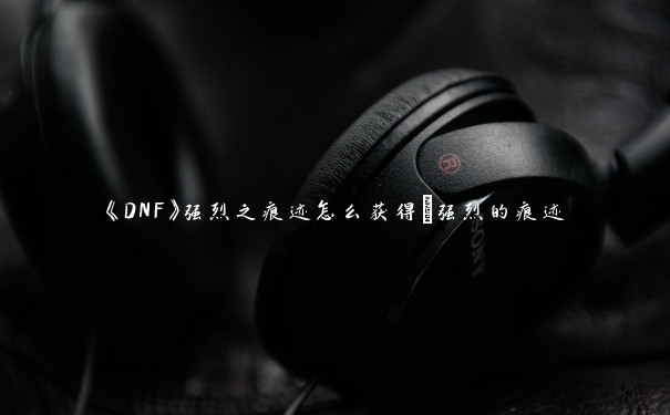 《DNF》强烈之痕迹怎么获得_强烈的痕迹